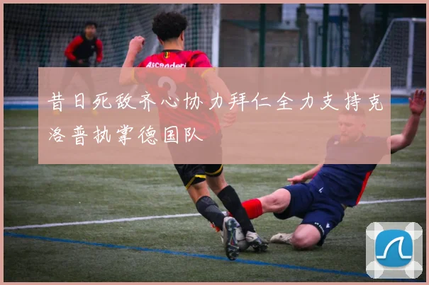 昔日死敌齐心协力拜仁全力支持克洛普执掌德国队