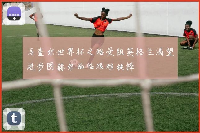 马奎尔世界杯之路受阻英格兰渴望进步图赫尔面临艰难抉择