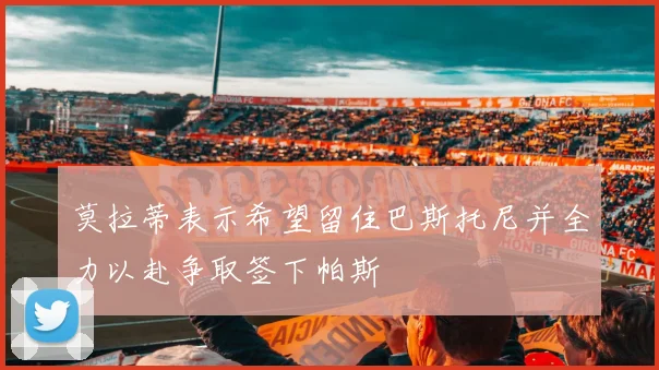 莫拉蒂表示希望留住巴斯托尼并全力以赴争取签下帕斯