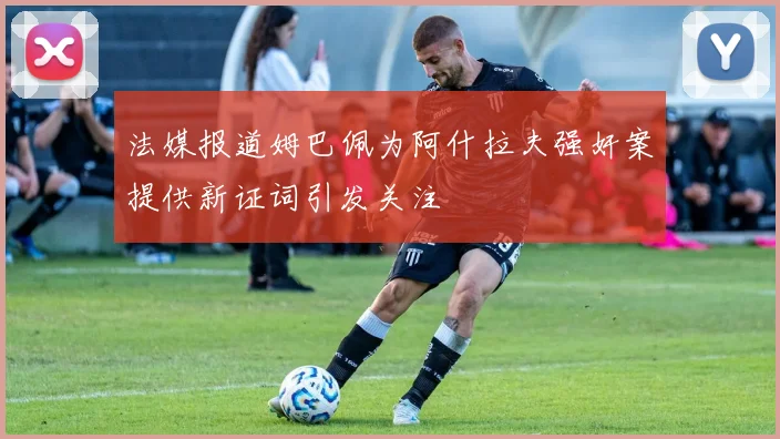法媒报道姆巴佩为阿什拉夫强奸案提供新证词引发关注