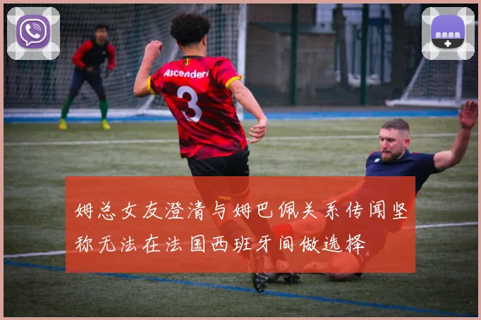 姆总女友澄清与姆巴佩关系传闻坚称无法在法国西班牙间做选择