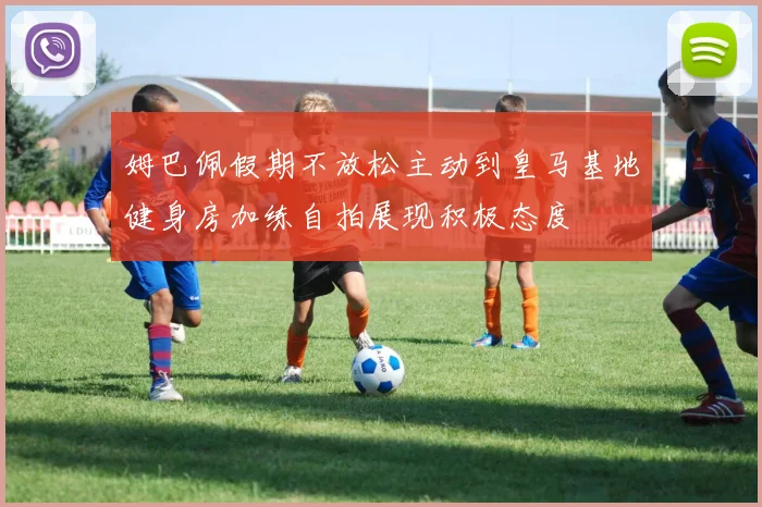 姆巴佩假期不放松主动到皇马基地健身房加练自拍展现积极态度
