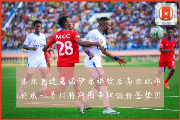 法尔克透露诺伊尔退役后乌尔比希将成一号门将斯图争取低价签努贝尔