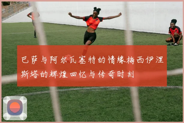 巴萨与阿尔瓦塞特的情缘梅西伊涅斯塔的辉煌回忆与传奇时刻
