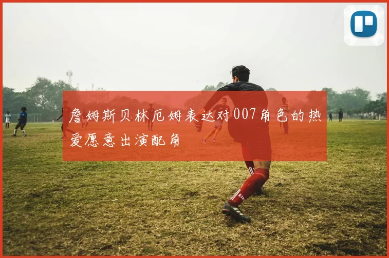 詹姆斯贝林厄姆表达对007角色的热爱愿意出演配角