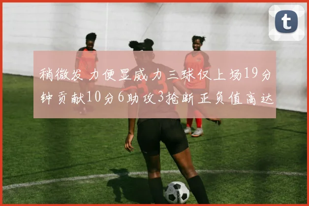 稍微发力便显威力三球仅上场19分钟贡献10分6助攻3抢断正负值高达22