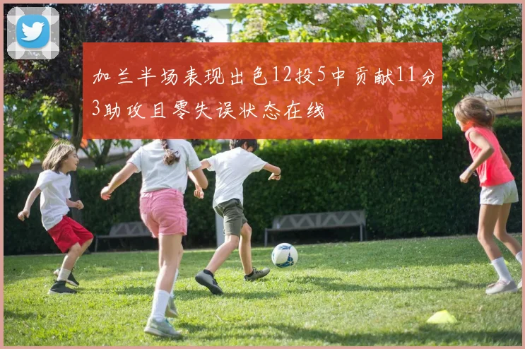 加兰半场表现出色12投5中贡献11分3助攻且零失误状态在线