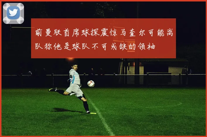 前曼联首席球探震惊马奎尔可能离队称他是球队不可或缺的领袖