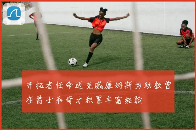 开拓者任命迈克威廉姆斯为助教曾在爵士和奇才积累丰富经验