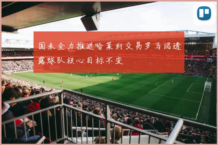 国米全力推进哈莱利交易罗马诺透露球队核心目标不变