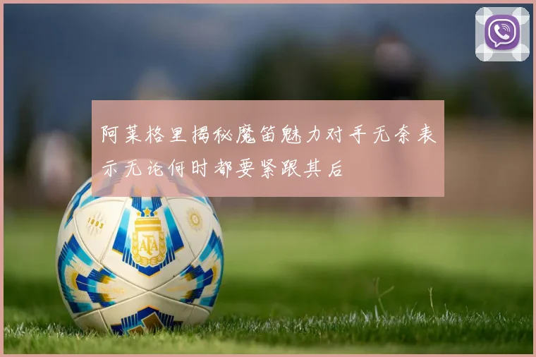 阿莱格里揭秘魔笛魅力对手无奈表示无论何时都要紧跟其后