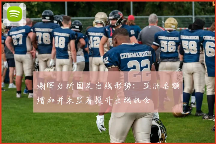 谢晖分析国足出线形势：亚洲名额增加并未显著提升出线机会
