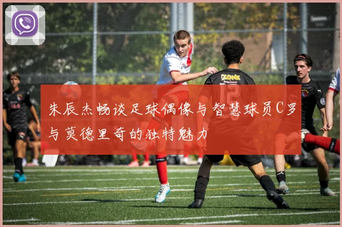 朱辰杰畅谈足球偶像与智慧球员C罗与莫德里奇的独特魅力