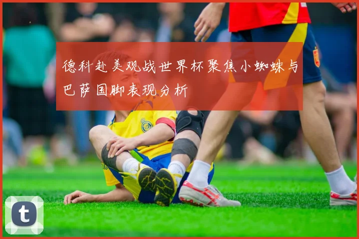 德科赴美观战世界杯聚焦小蜘蛛与巴萨国脚表现分析