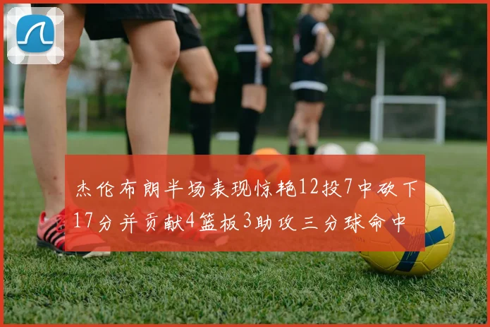 杰伦布朗半场表现惊艳12投7中砍下17分并贡献4篮板3助攻三分球命中率高达75