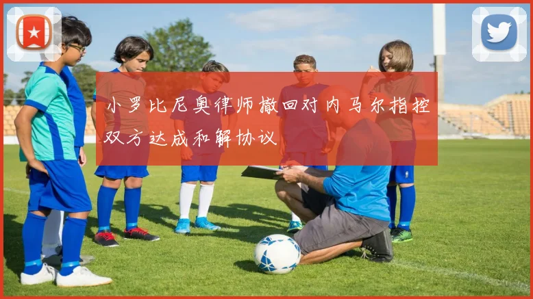 小罗比尼奥律师撤回对内马尔指控双方达成和解协议