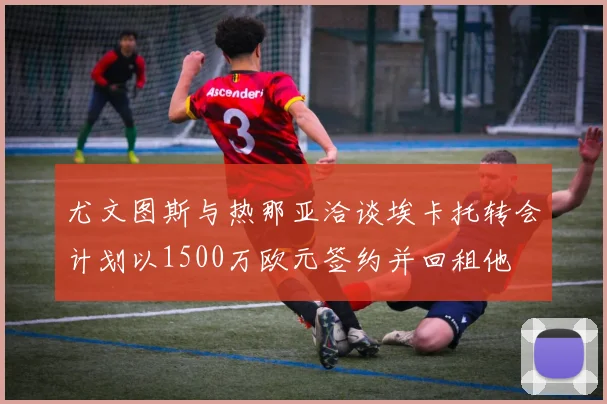 尤文图斯与热那亚洽谈埃卡托转会计划以1500万欧元签约并回租他