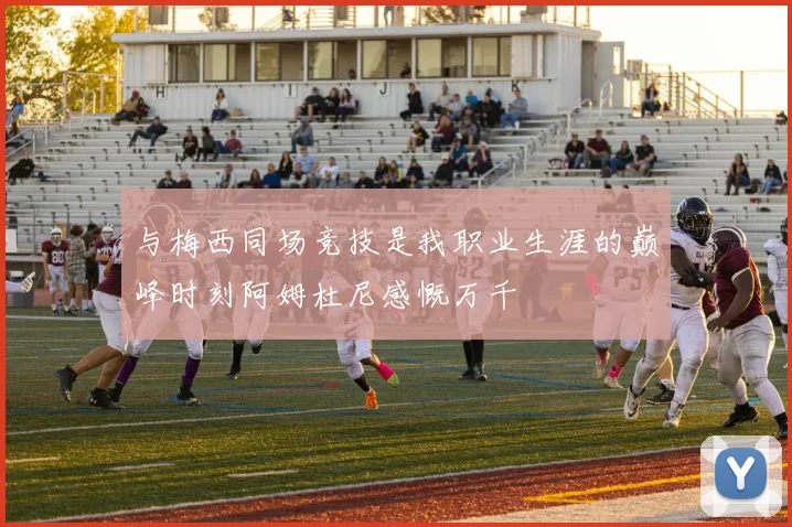 与梅西同场竞技是我职业生涯的巅峰时刻阿姆杜尼感慨万千