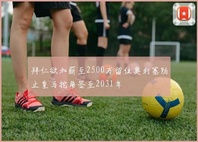 拜仁欲加薪至2500万留住奥利塞防止皇马挖角签至2031年