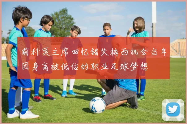 前科莫主席回忆错失梅西机会当年因身高被低估的职业足球梦想