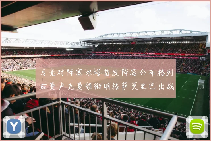 马竞对阵塞尔塔首发阵容公布格列兹曼卢克曼领衔明格萨莫里巴出战