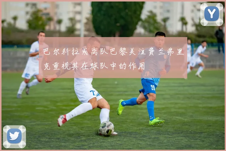 巴尔科拉或离队巴黎关注费兰弗里克重视其在球队中的作用