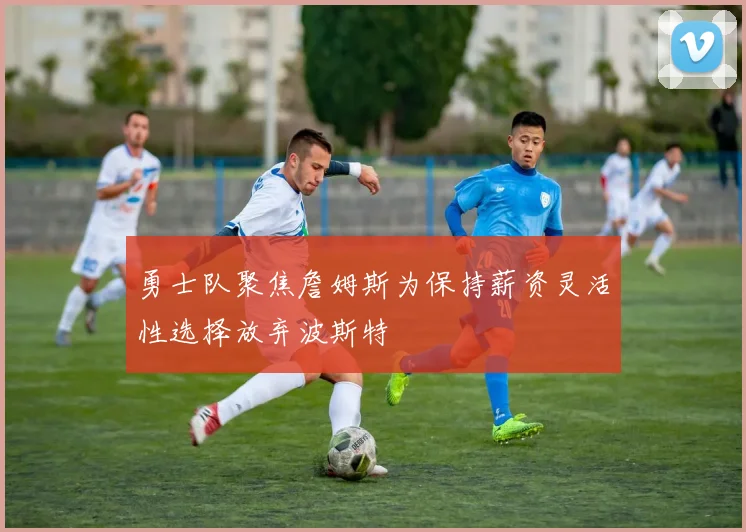 勇士队聚焦詹姆斯为保持薪资灵活性选择放弃波斯特