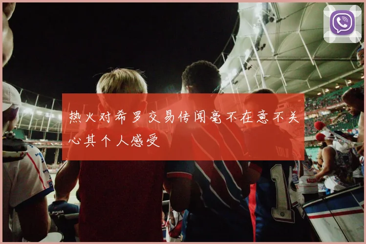 热火对希罗交易传闻毫不在意不关心其个人感受
