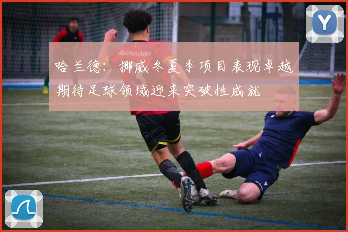 哈兰德：挪威冬夏季项目表现卓越期待足球领域迎来突破性成就