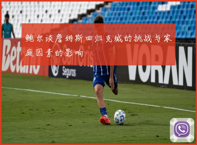 鲍尔谈詹姆斯回归克城的挑战与家庭因素的影响