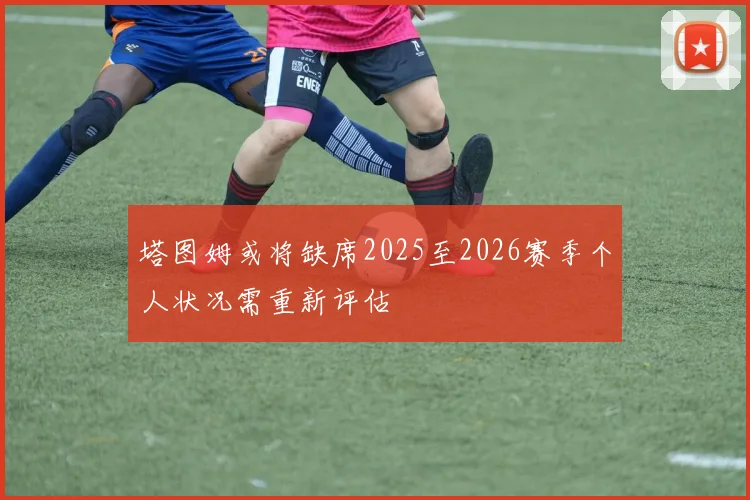 塔图姆或将缺席2025至2026赛季个人状况需重新评估